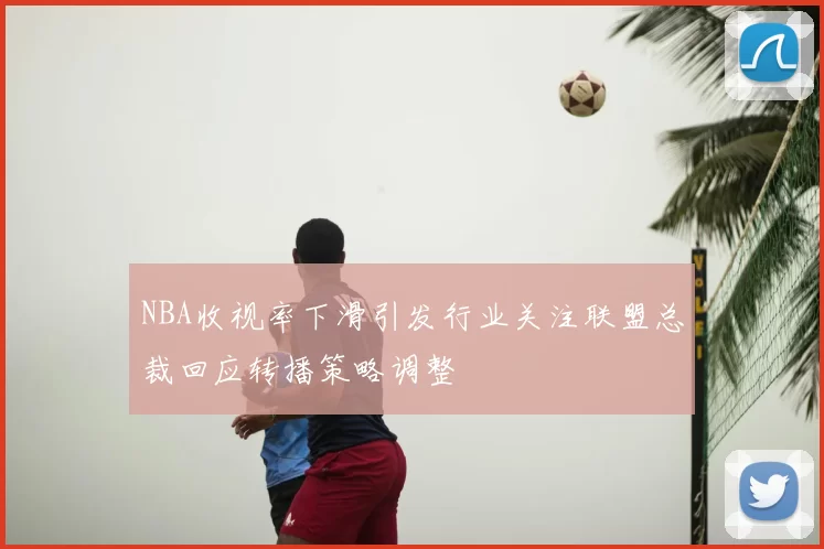 NBA收视率下滑引发行业关注联盟总裁回应转播策略调整