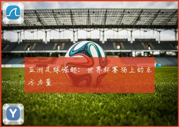 亚洲足球崛起：世界杯赛场上的东方力量