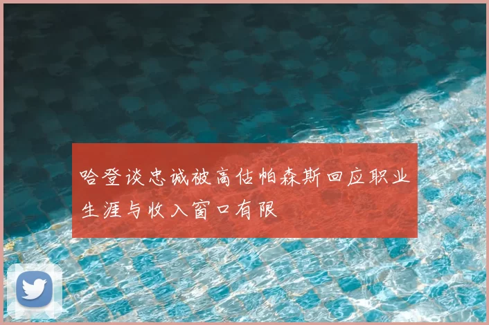 哈登谈忠诚被高估帕森斯回应职业生涯与收入窗口有限