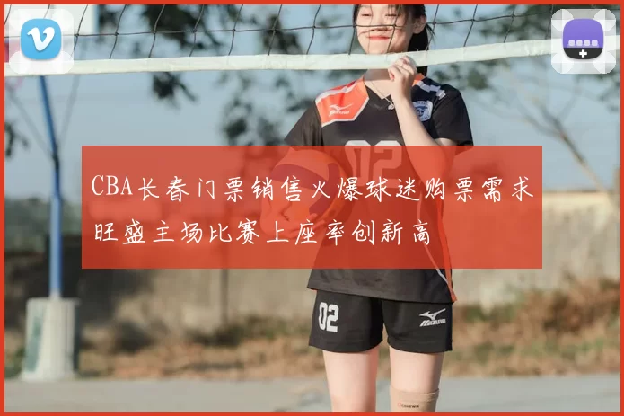 CBA长春门票销售火爆球迷购票需求旺盛主场比赛上座率创新高