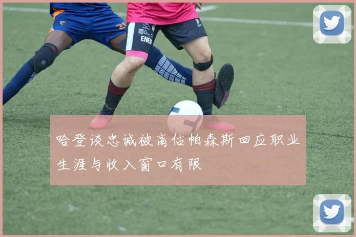 哈登谈忠诚被高估帕森斯回应职业生涯与收入窗口有限