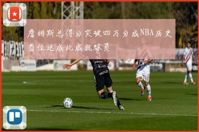 詹姆斯总得分突破四万分成NBA历史首位达成此成就球员