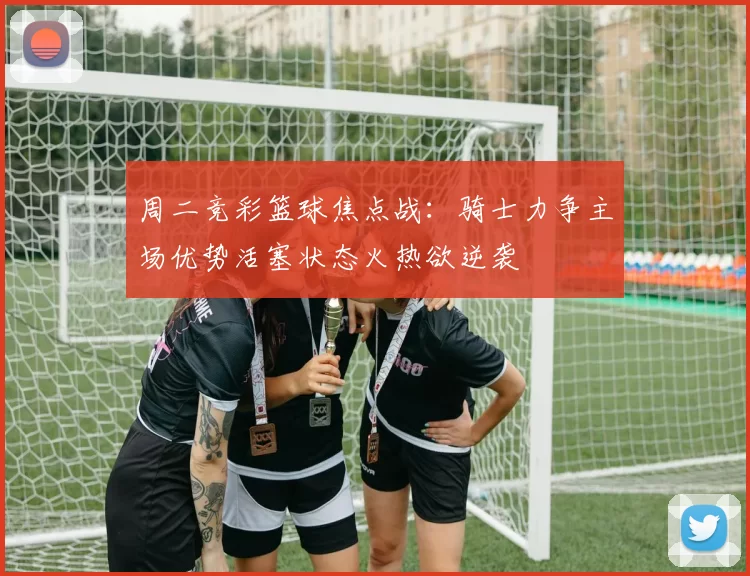 周二竞彩篮球焦点战：骑士力争主场优势活塞状态火热欲逆袭