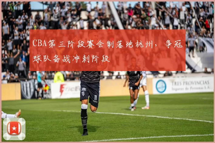 CBA第三阶段赛会制落地杭州，争冠球队备战冲刺阶段