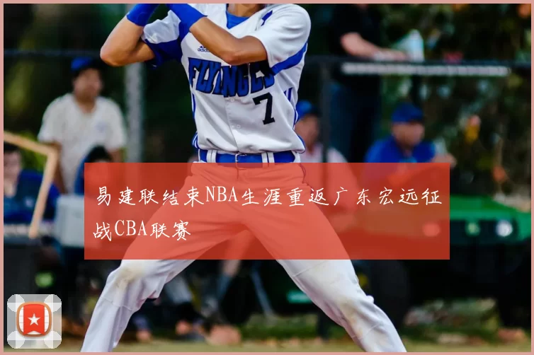 易建联结束NBA生涯重返广东宏远征战CBA联赛