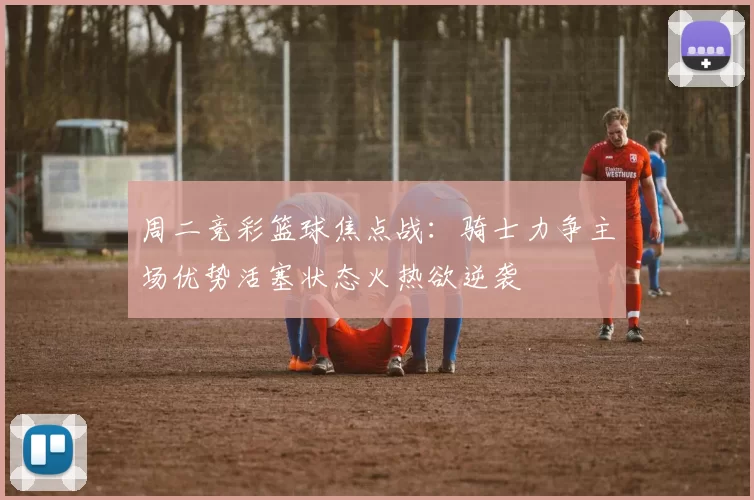 周二竞彩篮球焦点战：骑士力争主场优势活塞状态火热欲逆袭