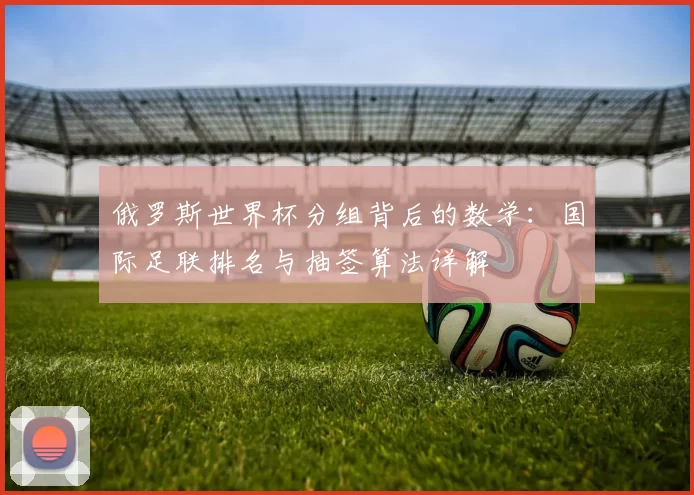 俄罗斯世界杯分组背后的数学：国际足联排名与抽签算法详解