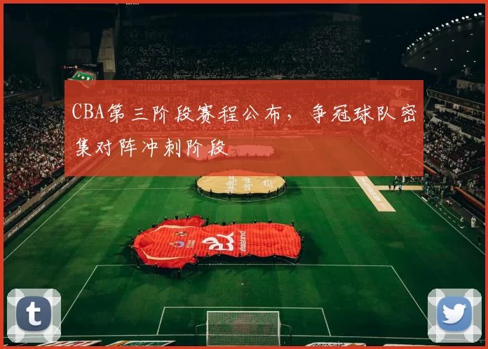 CBA第三阶段赛程公布，争冠球队密集对阵冲刺阶段