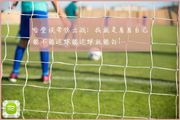 哈登谈带伤出战:我就是看看自己能不能运球能运球就能打!