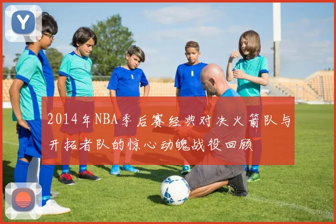 2014年NBA季后赛经典对决火箭队与开拓者队的惊心动魄战役回顾