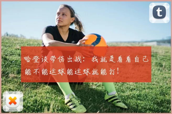 哈登谈带伤出战:我就是看看自己能不能运球能运球就能打!