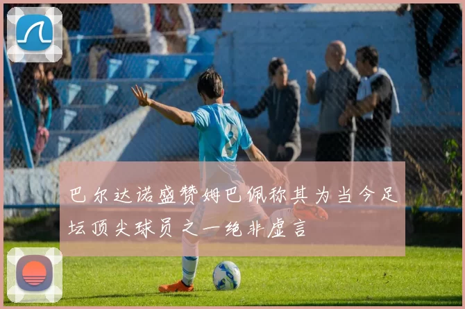巴尔达诺盛赞姆巴佩称其为当今足坛顶尖球员之一绝非虚言