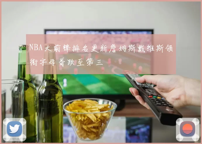 NBA大前锋排名更新詹姆斯戴维斯领衔字母哥跌至第三